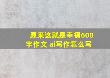 原来这就是幸福600字作文 ai写作怎么写